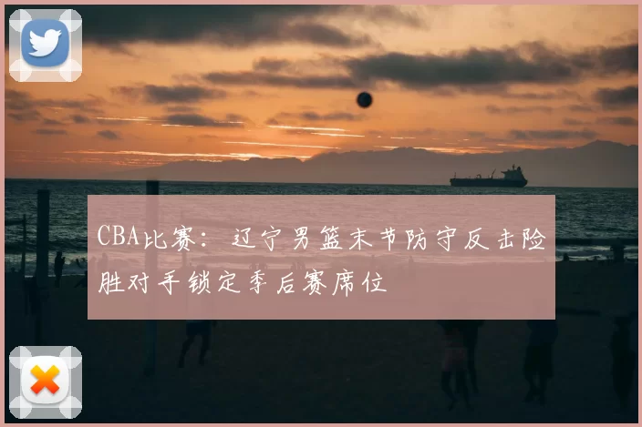 CBA比赛:辽宁男篮末节防守反击险胜对手锁定季后赛席位