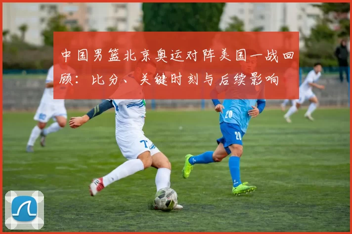 中国男篮北京奥运对阵美国一战回顾：比分、关键时刻与后续影响