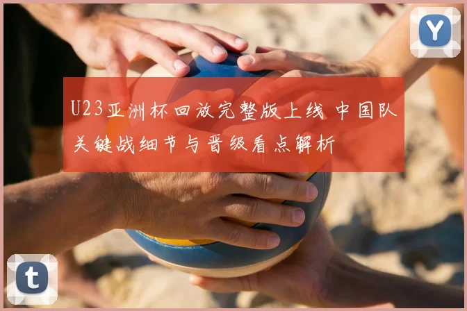 U23亚洲杯回放完整版上线 中国队关键战细节与晋级看点解析