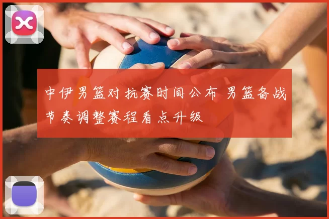 中伊男篮对抗赛时间公布 男篮备战节奏调整赛程看点升级