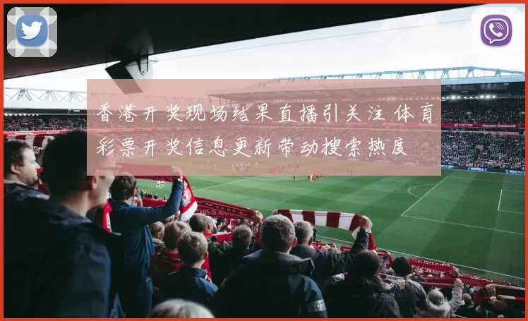 香港开奖现场结果直播引关注 体育彩票开奖信息更新带动搜索热度
