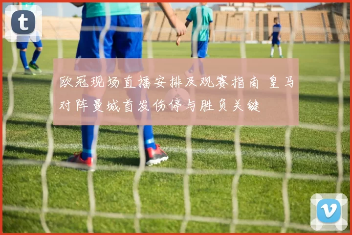 欧冠现场直播安排及观赛指南 皇马对阵曼城首发伤停与胜负关键