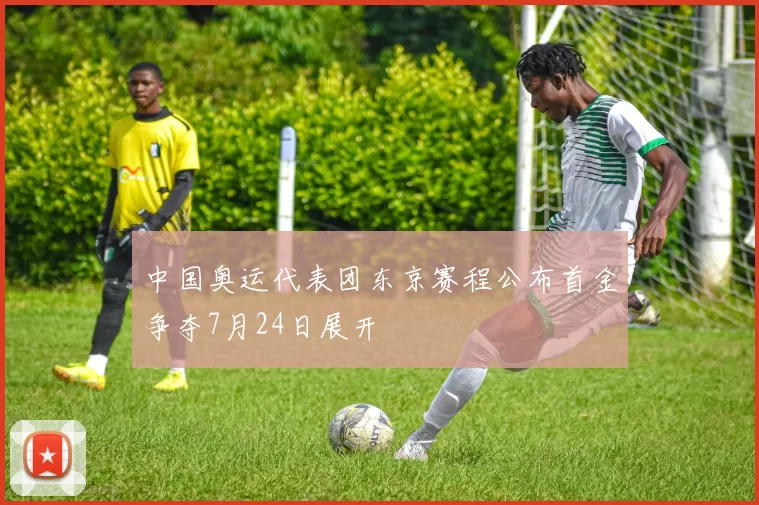 中国奥运代表团东京赛程公布首金争夺7月24日展开