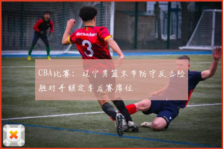 CBA比赛:辽宁男篮末节防守反击险胜对手锁定季后赛席位