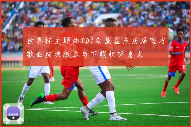 世界杯主题曲mp3合集盘点历届官方歌曲经典版本与下载收听看点