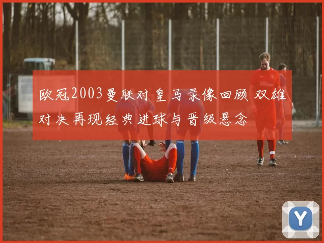 欧冠2003曼联对皇马录像回顾 双雄对决再现经典进球与晋级悬念