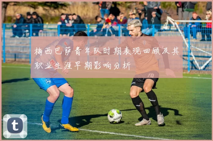 梅西巴萨青年队时期表现回顾及其职业生涯早期影响分析