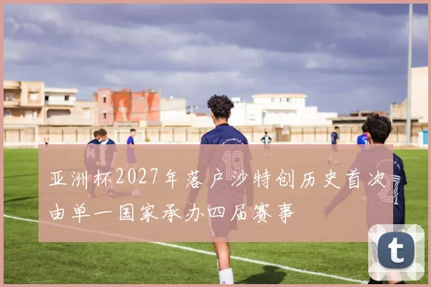 亚洲杯2027年落户沙特创历史首次由单一国家承办四届赛事