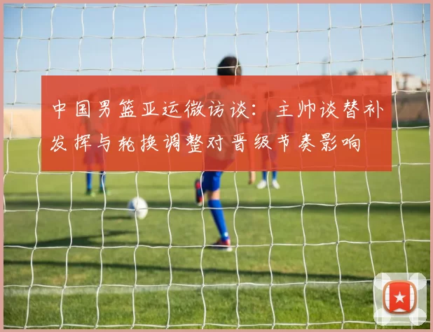 中国男篮亚运微访谈：主帅谈替补发挥与轮换调整对晋级节奏影响