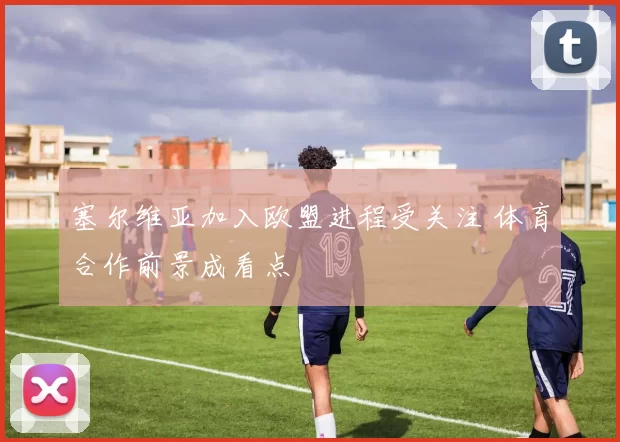 塞尔维亚加入欧盟进程受关注 体育合作前景成看点