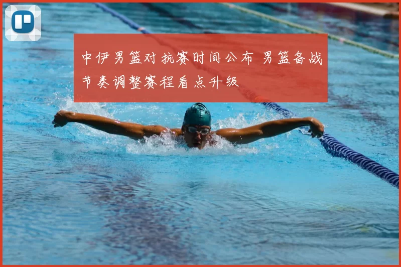 中伊男篮对抗赛时间公布 男篮备战节奏调整赛程看点升级