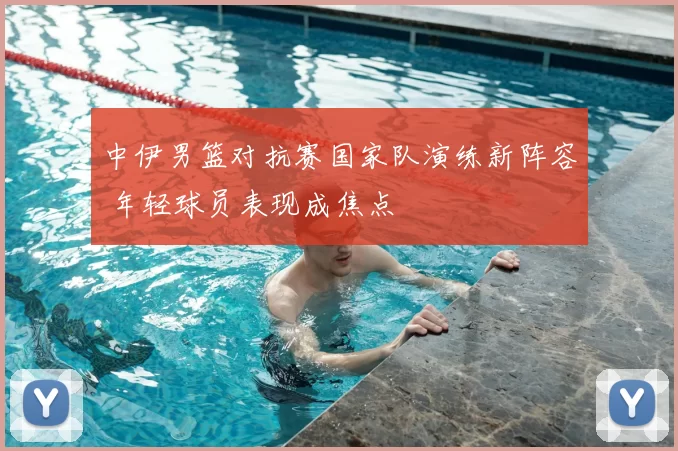 中伊男篮对抗赛国家队演练新阵容 年轻球员表现成焦点
