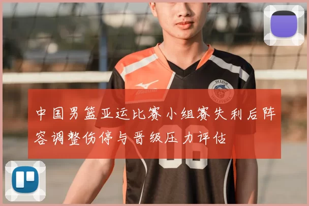 中国男篮亚运比赛小组赛失利后阵容调整伤停与晋级压力评估
