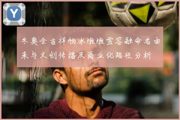 冬奥会吉祥物冰墩墩雪容融命名由来与文创传播及商业化路径分析