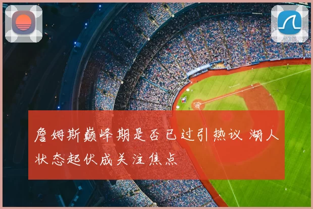 詹姆斯巅峰期是否已过引热议 湖人状态起伏成关注焦点