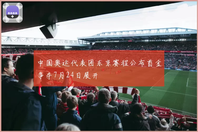 中国奥运代表团东京赛程公布首金争夺7月24日展开
