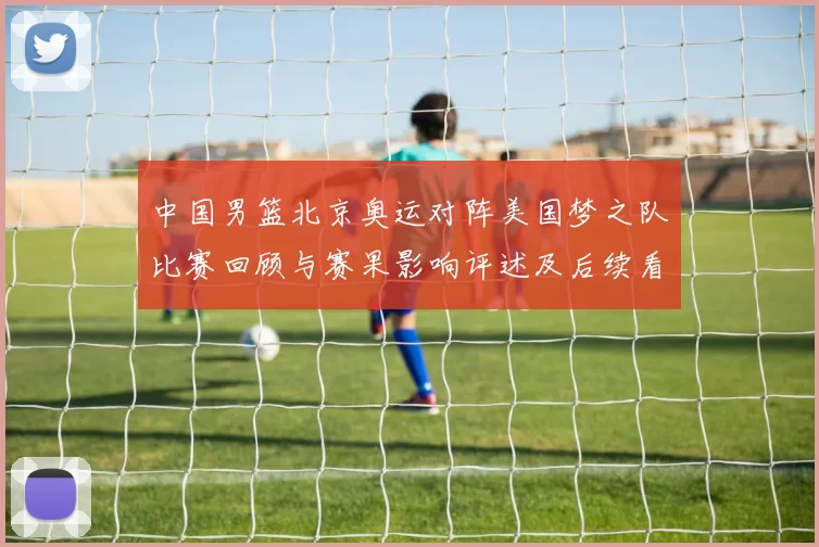 中国男篮北京奥运对阵美国梦之队比赛回顾与赛果影响评述及后续看点