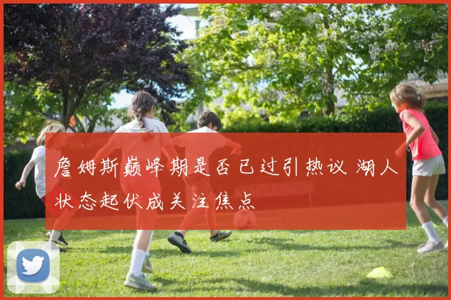 詹姆斯巅峰期是否已过引热议 湖人状态起伏成关注焦点
