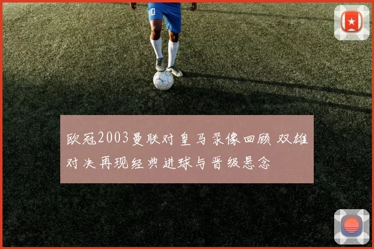 欧冠2003曼联对皇马录像回顾 双雄对决再现经典进球与晋级悬念