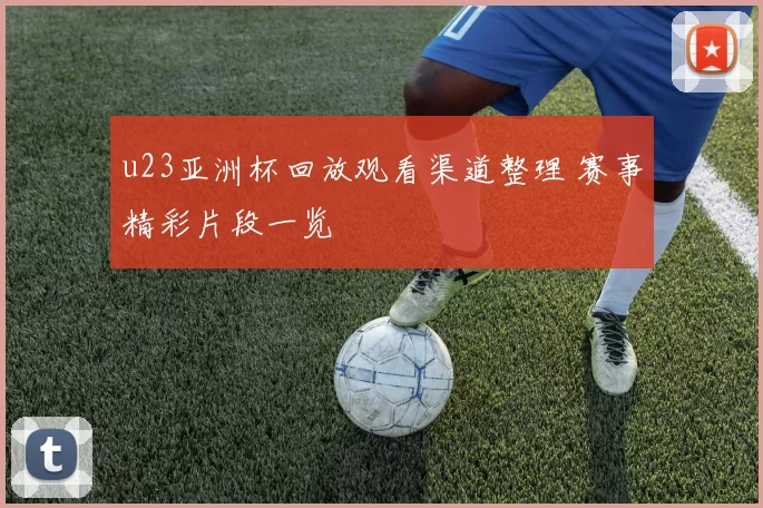 u23亚洲杯回放观看渠道整理 赛事精彩片段一览