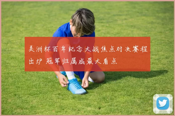 美洲杯百年纪念大战焦点对决赛程出炉 冠军归属成最大看点