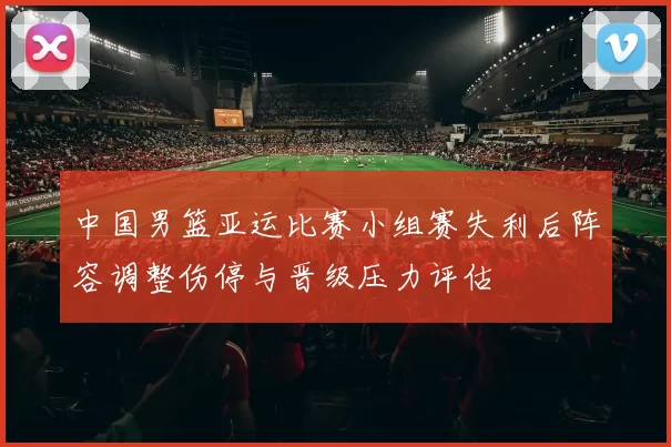 中国男篮亚运比赛小组赛失利后阵容调整伤停与晋级压力评估