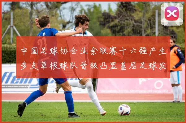 中国足球协会业余联赛十六强产生多支草根球队晋级凸显基层足球发展