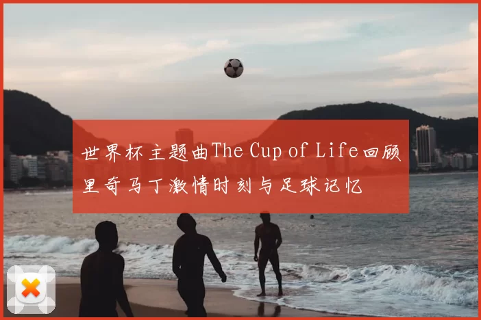 世界杯主题曲The Cup of Life回顾里奇马丁激情时刻与足球记忆