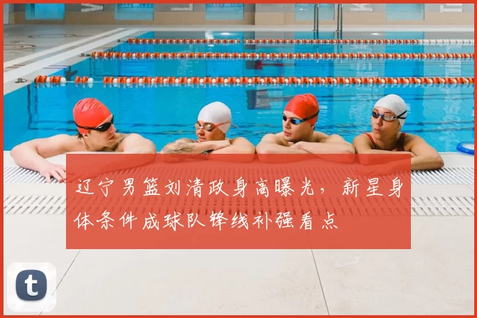 辽宁男篮刘清政身高曝光,新星身体条件成球队锋线补强看点
