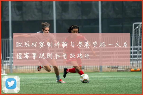 欧冠杯赛制详解与参赛资格一文看懂赛事规则和晋级路径