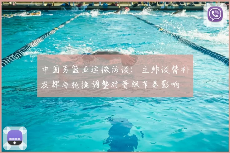 中国男篮亚运微访谈：主帅谈替补发挥与轮换调整对晋级节奏影响