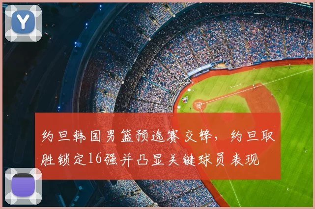 约旦韩国男篮预选赛交锋,约旦取胜锁定16强并凸显关键球员表现