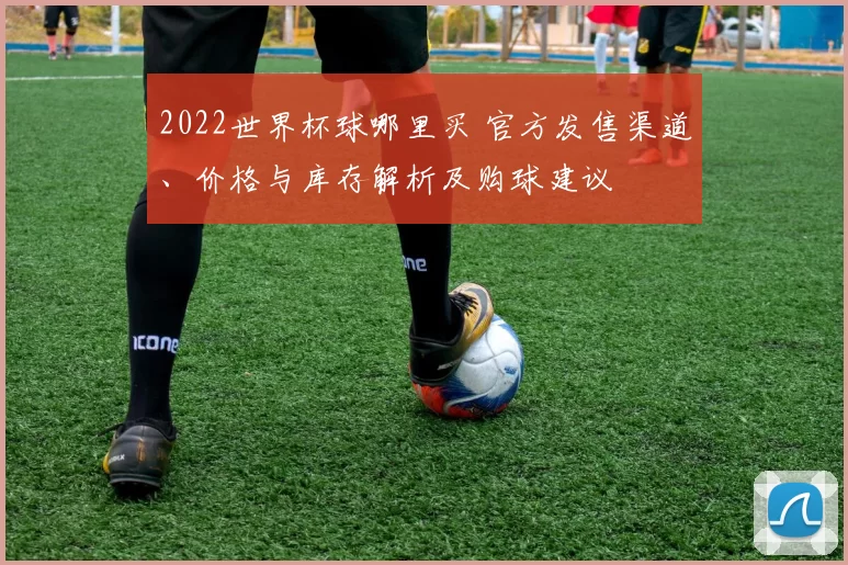 2022世界杯球哪里买 官方发售渠道、价格与库存解析及购球建议