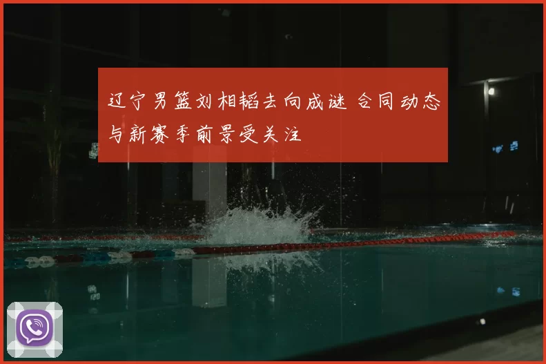 辽宁男篮刘相韬去向成谜 合同动态与新赛季前景受关注