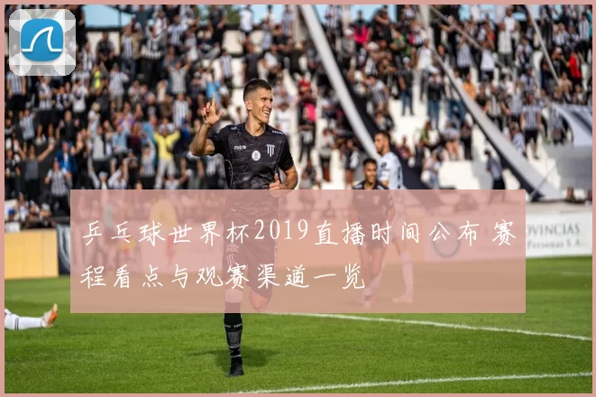 乒乓球世界杯2019直播时间公布 赛程看点与观赛渠道一览
