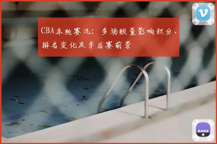 CBA本轮赛况：多场较量影响积分、排名变化及季后赛前景