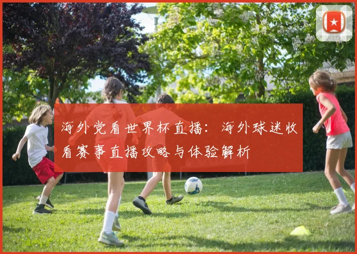海外党看世界杯直播:海外球迷收看赛事直播攻略与体验解析