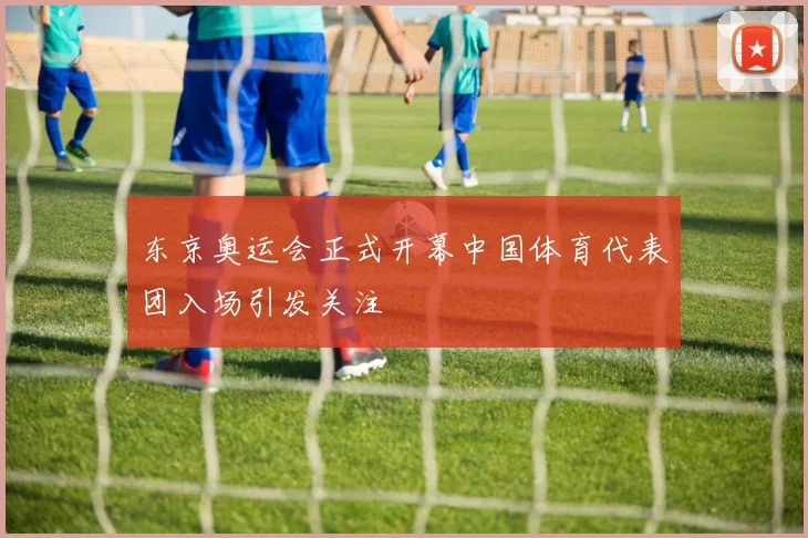 东京奥运会正式开幕中国体育代表团入场引发关注