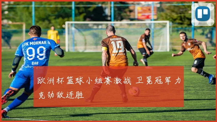 欧洲杯篮球小组赛激战 卫冕冠军力克劲敌连胜
