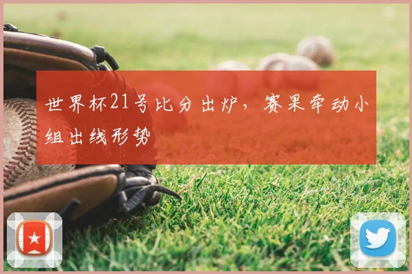 世界杯21号比分出炉,赛果牵动小组出线形势