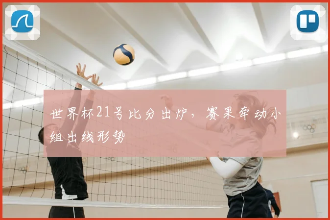 世界杯21号比分出炉,赛果牵动小组出线形势
