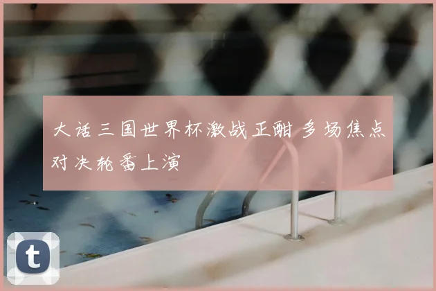 大话三国世界杯激战正酣 多场焦点对决轮番上演