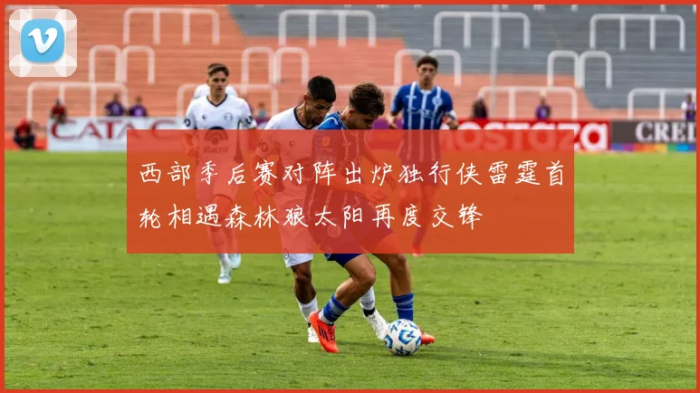 西部季后赛对阵出炉独行侠雷霆首轮相遇森林狼太阳再度交锋