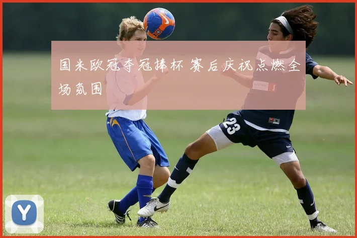国米欧冠夺冠捧杯 赛后庆祝点燃全场氛围