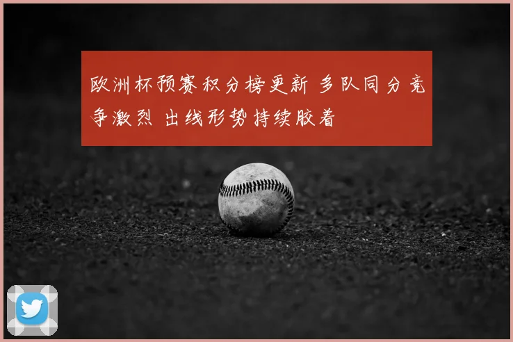 欧洲杯预赛积分榜更新 多队同分竞争激烈 出线形势持续胶着
